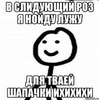 В слидующий роз я нойду лужу для тваей шапачки ихихихи