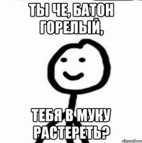 ты че, батон горелый, тебя в муку растереть?