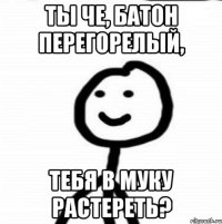 ты че, батон перегорелый, тебя в муку растереть?