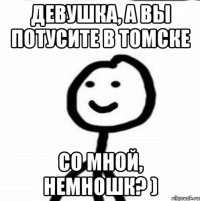 девушка, а вы потусите в Томске со мной, немношк? )