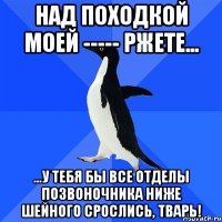 Над походкой моей ----- ржете... ...у тебя бы все отделы позвоночника ниже шейного срослись, тварь!