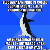 sluceaina lam prins pe colegu de camera cum o f*te pe padrugsa in bucatarie. am pus ceainicu sh niam facut un buterbrod, ka sh cum eu nica n-am vazut