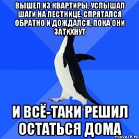 вышел из квартиры, услышал шаги на лестнице, спрятался обратно и дождался, пока они затихнут и всё-таки решил остаться дома