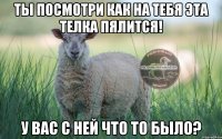 Ты посмотри как на тебя эта телка пялится! у вас с ней что то было?