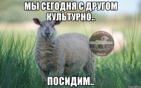 Мы сегодня с другом культурно.. посидим..