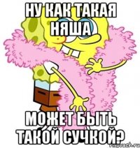 Ну как такая няша Может быть такой сучкой?