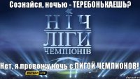 Нет, я провожу ночь с ЛИГОЙ ЧЕМПИОНОВ! Сознайся, ночью - ТЕРЕБОНЬКАЕШЬ?