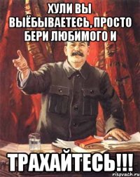 Хули вы выёбываетесь, просто бери любимого и ТРАХАЙТЕСЬ!!!