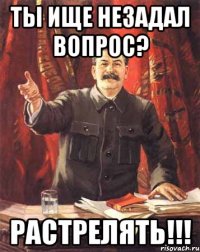 Ты ище незадал вопрос? Растрелять!!!