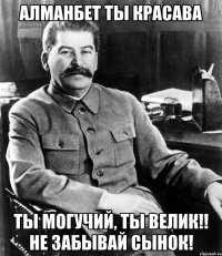 Алманбет ты красава Ты могучий, ты велик!! не забывай сынок!