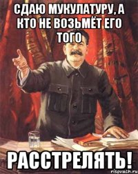 Сдаю мукулатуру, а кто не возьмёт его того РАССТРЕЛЯТЬ!