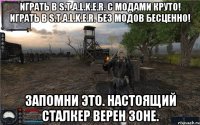 Играть в S.T.A.L.K.E.R. с модами круто! Играть в S.T.A.L.K.E.R. без модов бесценно! Запомни это. Настоящий сталкер верен Зоне.