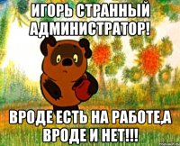 Игорь странный Администратор! Вроде есть на работе,а вроде и нет!!!