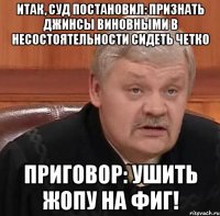 Итак, суд постановил: Признать джинсы виновными в несостоятельности сидеть четко Приговор: УШИТЬ ЖОПУ НА ФИГ!