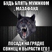 Будь блять мужиком , мазафака Посади на грядке свинец и вырасти его !