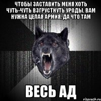 ЧТОБЫ ЗАСТАВИТЬ МЕНЯ ХОТЬ ЧУТЬ-ЧУТЬ ВЗГРУСТНУТЬ УРОДЫ, ВАМ НУЖНА ЦЕЛАЯ АРМИЯ, ДА ЧТО ТАМ ВЕСЬ АД