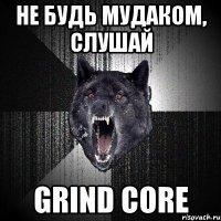 не будь мудаком, слушай GRIND CORE