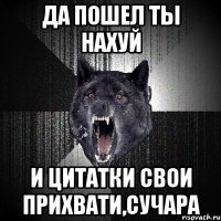 да пошел ты нахуй и цитатки свои прихвати,сучара