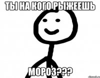 Ты на кого рыжеешь МОРОЗ???