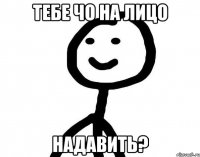 тебе чо на лицо надавить?