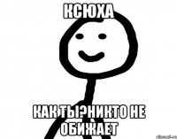 ксюха как ты?никто не обижает