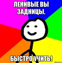 Ленивые вы задницы, быстро учить!