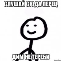 Слушай сюда перец Дим не тереби