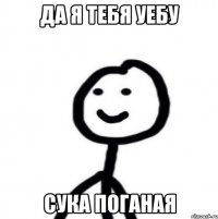 да я тебя уебу сука поганая