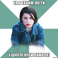 та я таким, як ти у школі ноги ламала!