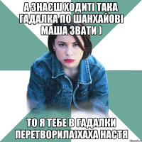 А знаєш ходиті така гадалка по шанхайові маша звати ) То я тебе в гадалки перетворила)хаха настя