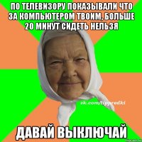 по телевизору показывали что за компьютером твоим, больше 20 минут сидеть нельзя давай выключай