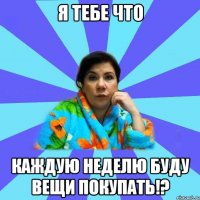 Я тебе что Каждую неделю буду вещи покупать!?