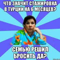 Что значит стажировка в Турции на 6 месяцев? семью решил бросить да?