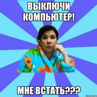 выключи компьютер! мне встать???