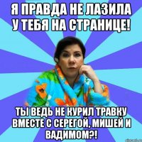 Я правда не лазила у тебя на странице! Ты ведь не курил травку вместе с Серегой, Мишей и Вадимом?!