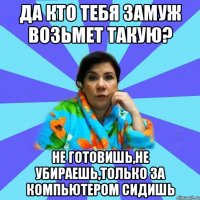 Да кто тебя замуж возьмет такую? Не готовишь,не убираешь,только за компьютером сидишь