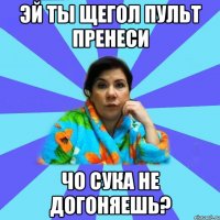 эй ты щегол пульт пренеси Чо сука не догоняешь?