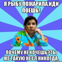 я рыбу пожарила.иди поешь! почему не хочешь?ты же такую не ел никогда.