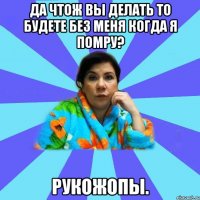 Да чтож вы делать то будете без меня когда я помру? РУКОЖОПЫ.