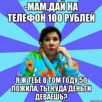 -Мам,дай на телефон 100 рублей Я ж тебе в том году 50 ложила, ты куда деньги деваешь?