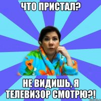 что пристал? не видишь, я телевизор смотрю?!