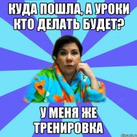 куда пошла, а уроки кто делать будет? у меня же тренировка