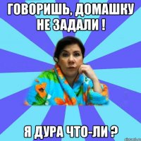 Говоришь, домашку не задали ! Я дура что-ли ?