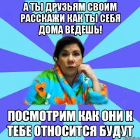 А ты друзьям своим расскажи как ты себя дома ведешь! Посмотрим как они к тебе относится будут