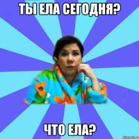 ты ела сегодня? что ела?