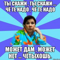 ты скажи , ты скажи ... чё те надо , чё те надо может дам , может нет ... чётыхошь.