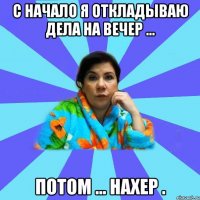 с начало я откладываю дела на вечер ... потом ... нахер .