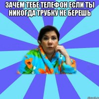 Зачем тебе телефон если ты никогда трубку не берешь 