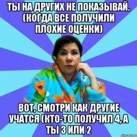 Ты на других не показывай. (когда все получили плохие оценки) Вот, смотри как другие учатся (кто-то получил 4, а ты 3 или 2