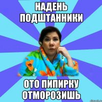 Надень подштанники ото пипирку отморозишь